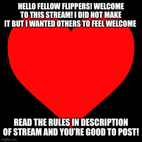 Heart | HELLO FELLOW FLIPPERS! WELCOME TO THIS STREAM! I DID NOT MAKE IT BUT I WANTED OTHERS TO FEEL WELCOME; READ THE RULES IN DESCRIPTION OF STREAM AND YOU’RE GOOD TO POST! | image tagged in heart | made w/ Imgflip meme maker