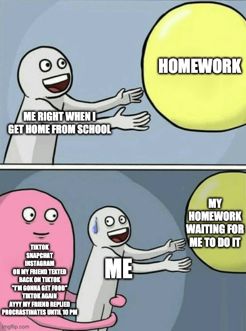 Me after school | HOMEWORK; ME RIGHT WHEN I GET HOME FROM SCHOOL; MY HOMEWORK WAITING FOR ME TO DO IT; TIKTOK
SNAPCHAT
INSTAGRAM
OH MY FRIEND TEXTED
BACK ON TIKTOK
"I'M GONNA GET FOOD"
TIKTOK AGAIN
AYYY MY FRIEND REPLIED
PROCRASTINATES UNTIL 10 PM; ME | image tagged in memes,running away balloon | made w/ Imgflip meme maker