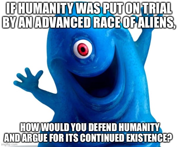 IF HUMANITY WAS PUT ON TRIAL BY AN ADVANCED RACE OF ALIENS, HOW WOULD YOU DEFEND HUMANITY AND ARGUE FOR ITS CONTINUED EXISTENCE? | made w/ Imgflip meme maker