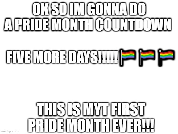 pride month countdown | OK SO IM GONNA DO A PRIDE MONTH COUNTDOWN; FIVE MORE DAYS!!!!!🏳‍🌈🏳‍🌈🏳‍🌈; THIS IS MYT FIRST PRIDE MONTH EVER!!! | image tagged in blank white template | made w/ Imgflip meme maker