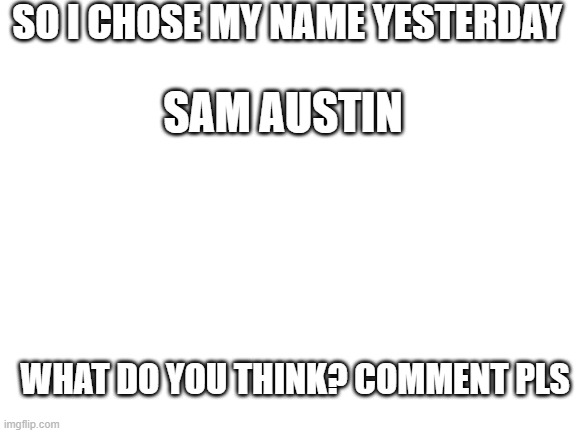 Blank White Template | SO I CHOSE MY NAME YESTERDAY; SAM AUSTIN; WHAT DO YOU THINK? COMMENT PLS | image tagged in blank white template | made w/ Imgflip meme maker