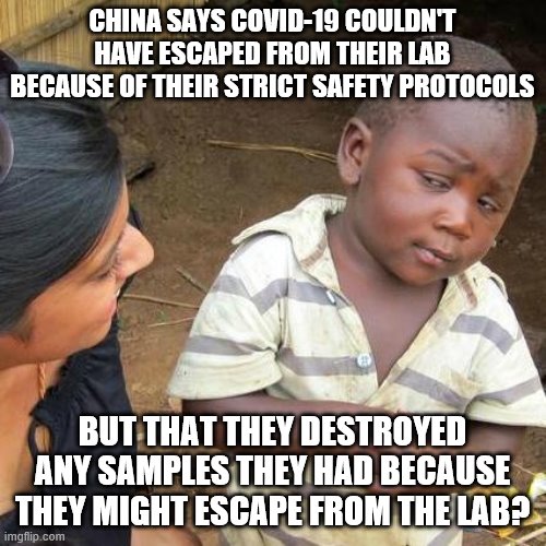 Third World Skeptical Kid Meme | CHINA SAYS COVID-19 COULDN'T HAVE ESCAPED FROM THEIR LAB BECAUSE OF THEIR STRICT SAFETY PROTOCOLS; BUT THAT THEY DESTROYED ANY SAMPLES THEY HAD BECAUSE THEY MIGHT ESCAPE FROM THE LAB? | image tagged in memes,third world skeptical kid | made w/ Imgflip meme maker