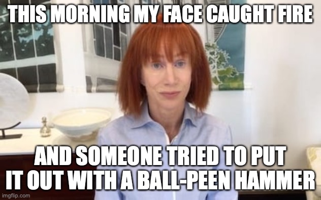 Not a Revlon moment | THIS MORNING MY FACE CAUGHT FIRE; AND SOMEONE TRIED TO PUT IT OUT WITH A BALL-PEEN HAMMER | image tagged in memes | made w/ Imgflip meme maker