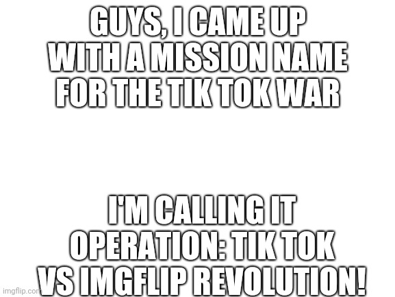 I'm 100% sure that Tik Tok will lose this war | GUYS, I CAME UP WITH A MISSION NAME FOR THE TIK TOK WAR; I'M CALLING IT OPERATION: TIK TOK VS IMGFLIP REVOLUTION! | image tagged in blank white template,anti tik tok | made w/ Imgflip meme maker