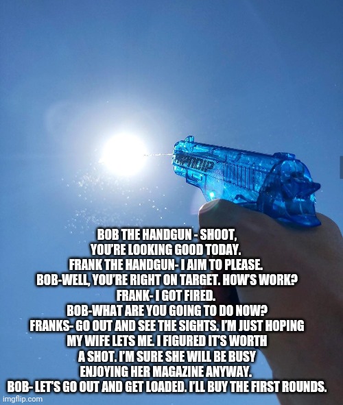 water gun sun | BOB THE HANDGUN - SHOOT, YOU’RE LOOKING GOOD TODAY. 
FRANK THE HANDGUN- I AIM TO PLEASE. 
BOB-WELL, YOU’RE RIGHT ON TARGET. HOW’S WORK?
FRANK- I GOT FIRED. 
BOB-WHAT ARE YOU GOING TO DO NOW?
FRANKS- GO OUT AND SEE THE SIGHTS. I’M JUST HOPING MY WIFE LETS ME. I FIGURED IT’S WORTH A SHOT. I’M SURE SHE WILL BE BUSY ENJOYING HER MAGAZINE ANYWAY. 
BOB- LET’S GO OUT AND GET LOADED. I’LL BUY THE FIRST ROUNDS. | image tagged in water gun sun | made w/ Imgflip meme maker
