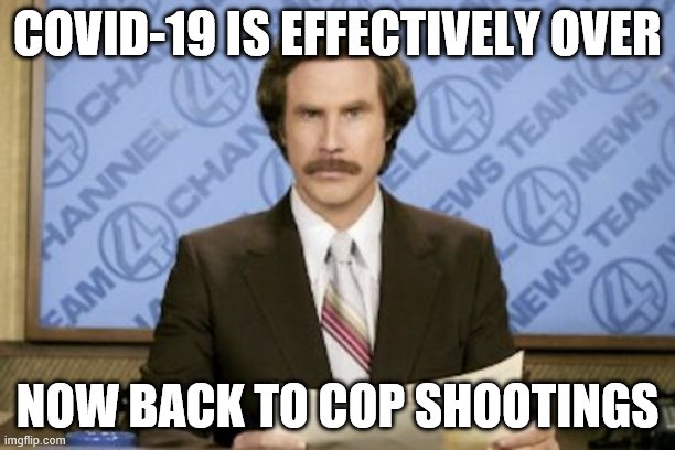 Ron Burgundy | COVID-19 IS EFFECTIVELY OVER; NOW BACK TO COP SHOOTINGS | image tagged in memes,ron burgundy | made w/ Imgflip meme maker