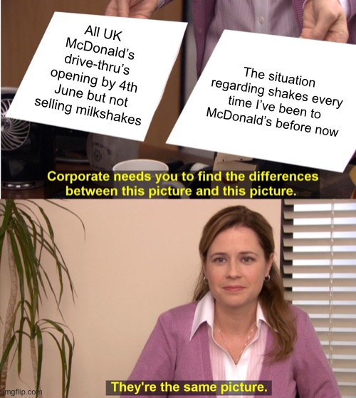Tell us something we don’t know |  All UK McDonald’s drive-thru’s opening by 4th June but not selling milkshakes; The situation regarding shakes every time I’ve been to McDonald’s before now | image tagged in memes,they're the same picture,mcdonalds,milkshakes,one does not simply,get some | made w/ Imgflip meme maker
