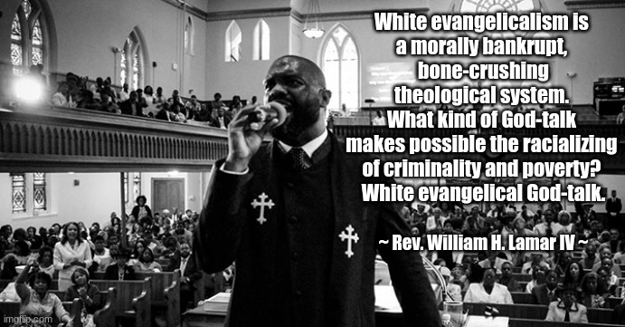 White evangelicalism is morally bankrupt | White evangelicalism is 
a morally bankrupt, 
bone-crushing theological system. 
What kind of God-talk 
makes possible the racializing 
of criminality and poverty? 
White evangelical God-talk. ~ Rev. William H. Lamar IV ~ | image tagged in evangelicalism,theology | made w/ Imgflip meme maker
