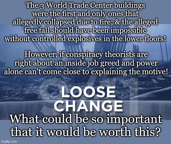 The 3 World Trade Center buildings were the first and only ones that allegedly collapsed due to fire; & the alleged free fall should have been impossible without controlled explosives in the lower floors! However, if conspiracy theorists are right about an inside job greed and power alone can't come close to explaining the motive! What could be so important that it would be worth this? | made w/ Imgflip meme maker