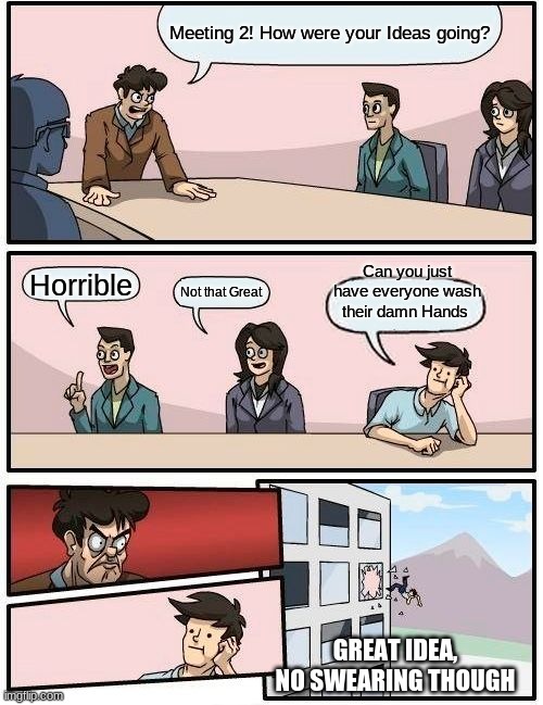 Boardroom Meeting Suggestion Meme | Meeting 2! How were your Ideas going? Can you just have everyone wash their damn Hands; Horrible; Not that Great; GREAT IDEA, NO SWEARING THOUGH | image tagged in memes,boardroom meeting suggestion | made w/ Imgflip meme maker