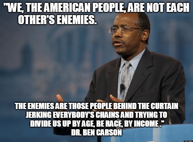 The American People | "WE, THE AMERICAN PEOPLE, ARE NOT EACH OTHER'S ENEMIES. THE ENEMIES ARE THOSE PEOPLE BEHIND THE CURTAIN 
JERKING EVERYBODY'S CHAINS AND TRYING TO
 DIVIDE US UP BY AGE, BE RACE, BY INCOME ."
DR. BEN CARSON | image tagged in ben carson,american people,enemies,curtain,divide,doctor | made w/ Imgflip meme maker