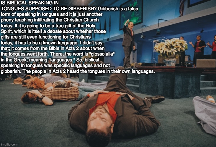IS BIBLICAL SPEAKING IN TONGUES SUPPOSED TO BE GIBBERISH? Gibberish is a false form of speaking in tongues and it is just another phony teaching infiltrating the Christian Church today. If it is going to be a true gift of the Holy Spirit, which is itself a debate about whether those gifts are still even functioning for Christians today, it has to be a known language. I didn't say that; it comes from the Bible in Acts 2 about when the tongues went forth. There, the word is "glossolalia" in the Greek, meaning "languages." So, biblical speaking in tongues was specific languages and not gibberish. The people in Acts 2 heard the tongues in their own languages. | image tagged in bible,god,christian,gifts,spirit,jesus | made w/ Imgflip meme maker
