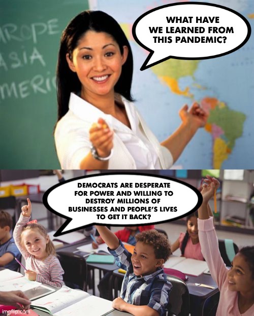 Motives:  So easy, a first grader can see it! | WHAT HAVE WE LEARNED FROM THIS PANDEMIC? DEMOCRATS ARE DESPERATE
 FOR POWER AND WILLING TO 
DESTROY MILLIONS OF 
BUSINESSES AND PEOPLE’S LIVES 
TO GET IT BACK? | image tagged in memes,unhelpful high school teacher,coronavirus,pandemic,democrats,ConservativeMemes | made w/ Imgflip meme maker