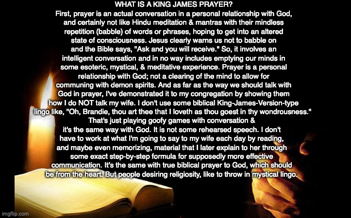 WHAT IS A KING JAMES PRAYER?
First, prayer is an actual conversation in a personal relationship with God, and certainly not like Hindu meditation & mantras with their mindless repetition (babble) of words or phrases, hoping to get into an altered state of consciousness. Jesus clearly warns us not to babble on and the Bible says, "Ask and you will receive." So, it involves an intelligent conversation and in no way includes emptying our minds in some esoteric, mystical, & meditative experience. Prayer is a personal relationship with God; not a clearing of the mind to allow for communing with demon spirits. And as far as the way we should talk with God in prayer, I've demonstrated it to my congregation by showing them how I do NOT talk my wife. I don't use some biblical King-James-Version-type lingo like, "Oh, Brandie, thou art thee that I loveth as thou goest in thy wondrousness."; That's just playing goofy games with conversation & it's the same way with God. It is not some rehearsed speech. I don't have to work at what I'm going to say to my wife each day by reading, and maybe even memorizing, material that I later explain to her through some exact step-by-step formula for supposedly more effective communication. It’s the same with true biblical prayer to God, which should be from the heart. But people desiring religiosity, like to throw in mystical lingo. | image tagged in prayer,bible,god,relationship,christian,jesus | made w/ Imgflip meme maker