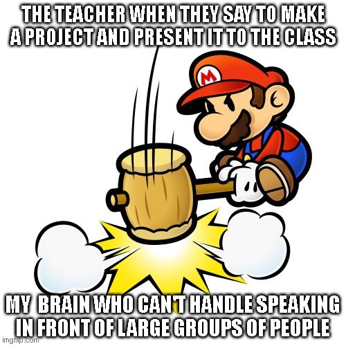 very relatable | THE TEACHER WHEN THEY SAY TO MAKE A PROJECT AND PRESENT IT TO THE CLASS; MY  BRAIN WHO CAN'T HANDLE SPEAKING IN FRONT OF LARGE GROUPS OF PEOPLE | image tagged in memes,mario hammer smash | made w/ Imgflip meme maker