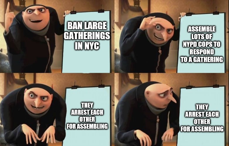 Gru's Plan | ASSEMBLE LOTS OF NYPD COPS TO RESPOND TO A GATHERING; BAN LARGE GATHERINGS IN NYC; THEY ARREST EACH OTHER FOR ASSEMBLING; THEY ARREST EACH OTHER FOR ASSEMBLING | image tagged in despicable me diabolical plan gru template | made w/ Imgflip meme maker