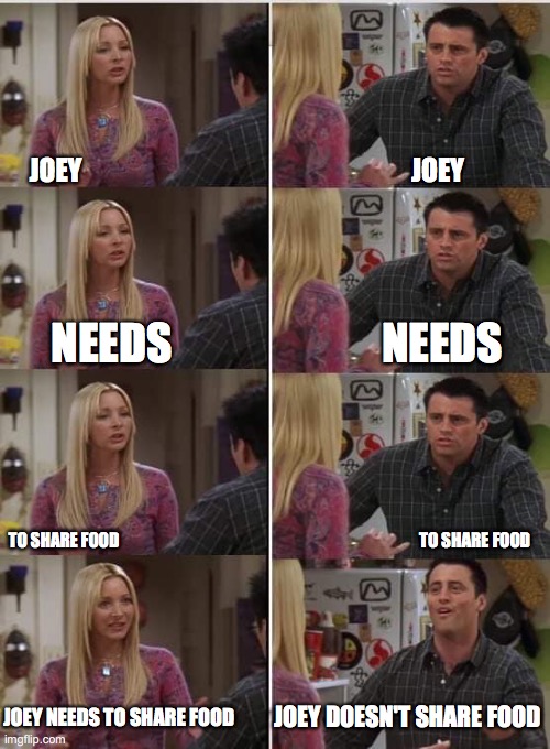 Friends Joey teached french | JOEY                                                               JOEY; NEEDS                        NEEDS; TO SHARE FOOD                                                                                           TO SHARE FOOD; JOEY DOESN'T SHARE FOOD; JOEY NEEDS TO SHARE FOOD | image tagged in friends joey teached french | made w/ Imgflip meme maker