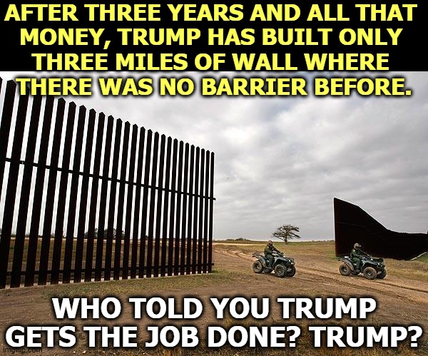 Trump gets the job done? What job is that? | AFTER THREE YEARS AND ALL THAT 
MONEY, TRUMP HAS BUILT ONLY 
THREE MILES OF WALL WHERE 
THERE WAS NO BARRIER BEFORE. WHO TOLD YOU TRUMP GETS THE JOB DONE? TRUMP? | image tagged in trump mexico border wall fail,trump,wall,incompetence,bragging,bullshit | made w/ Imgflip meme maker