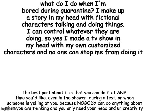 imagination is key | what do I do when I'm bored during quarantine? I make up a story in my head with fictional characters talking and doing things. I can control whatever they are doing. so yes I made a tv show in my head with my own customized characters and no one can stop me from doing it; the best part about it is that you can do it at ANY time you'd like. even in the shower, during a test, or when someone is yelling at you. because NOBODY can do anything about what you are thinking and you only need your head and ur creativity | image tagged in blank white template | made w/ Imgflip meme maker