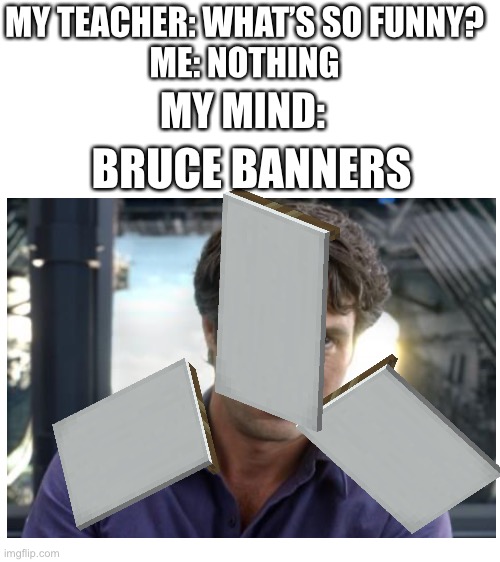 Bruce banners | MY TEACHER: WHAT’S SO FUNNY?
ME: NOTHING; MY MIND:; BRUCE BANNERS | image tagged in blank white template,bruce banner | made w/ Imgflip meme maker