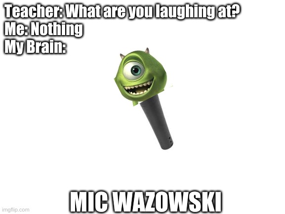 His ears must hurt now | Teacher: What are you laughing at?
Me: Nothing
My Brain:; MIC WAZOWSKI | image tagged in blank white template | made w/ Imgflip meme maker