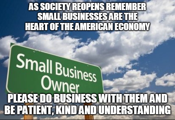 Support Small Businesses | AS SOCIETY REOPENS REMEMBER
SMALL BUSINESSES ARE THE
HEART OF THE AMERICAN ECONOMY; PLEASE DO BUSINESS WITH THEM AND
BE PATIENT, KIND AND UNDERSTANDING | image tagged in small business,american,economy,patient,kind,heart | made w/ Imgflip meme maker