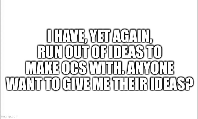 I’m out of ideas | I HAVE, YET AGAIN, RUN OUT OF IDEAS TO MAKE OCS WITH. ANYONE WANT TO GIVE ME THEIR IDEAS? | image tagged in white background | made w/ Imgflip meme maker