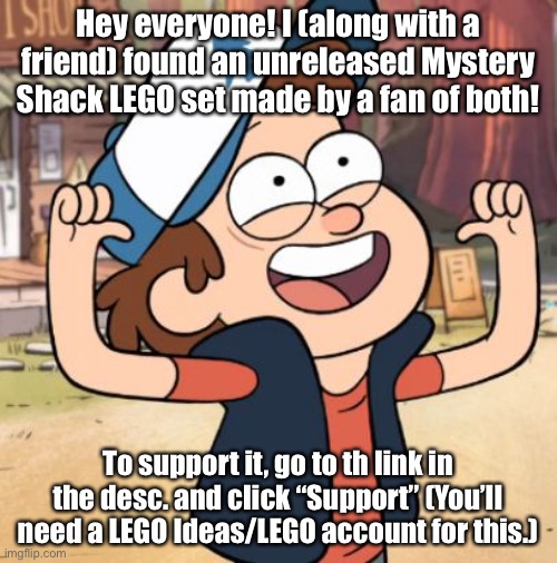 Yay! | Hey everyone! I (along with a friend) found an unreleased Mystery Shack LEGO set made by a fan of both! To support it, go to th link in the desc. and click “Support” (You’ll need a LEGO Ideas/LEGO account for this.) | image tagged in dipper pines | made w/ Imgflip meme maker