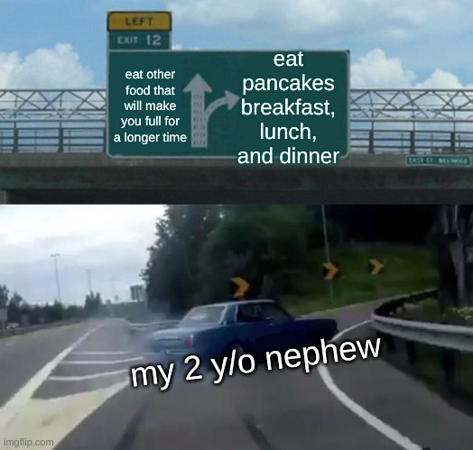 HOLY CRAP! MY 2 y/o NEPHEW IS IN THAT CAR! | eat pancakes breakfast, lunch, and dinner; eat other food that will make you full for a longer time; my 2 y/o nephew | image tagged in memes,left exit 12 off ramp | made w/ Imgflip meme maker