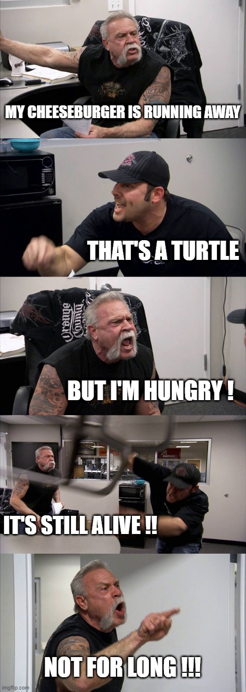 American Chopper Argument Meme | MY CHEESEBURGER IS RUNNING AWAY; THAT'S A TURTLE; BUT I'M HUNGRY ! IT'S STILL ALIVE !! NOT FOR LONG !!! | image tagged in memes,american chopper argument | made w/ Imgflip meme maker