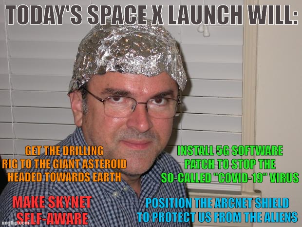 Space X Conspiracy | TODAY'S SPACE X LAUNCH WILL:; GET THE DRILLING RIG TO THE GIANT ASTEROID HEADED TOWARDS EARTH; INSTALL 5G SOFTWARE PATCH TO STOP THE SO-CALLED "COVID-19" VIRUS; POSITION THE ARCNET SHIELD TO PROTECT US FROM THE ALIENS; MAKE SKYNET SELF-AWARE | image tagged in tin foil hat,spacex,memes,funny memes | made w/ Imgflip meme maker