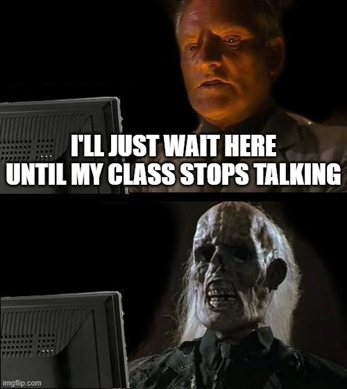 ill wait | I'LL JUST WAIT HERE UNTIL MY CLASS STOPS TALKING | image tagged in memes,i'll just wait here | made w/ Imgflip meme maker