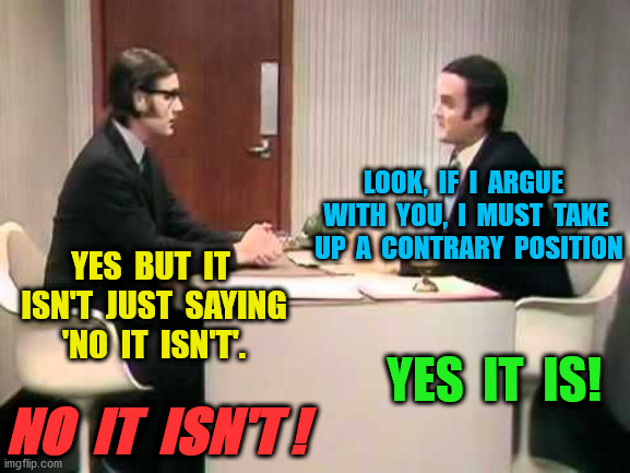 Monty Python Argument Clinic | YES  BUT  IT  ISN'T  JUST  SAYING  'NO  IT  ISN'T'. YES  IT  IS! LOOK,  IF  I  ARGUE  WITH  YOU,  I  MUST  TAKE  UP  A  CONTRARY  POSITION N | image tagged in monty python argument clinic | made w/ Imgflip meme maker