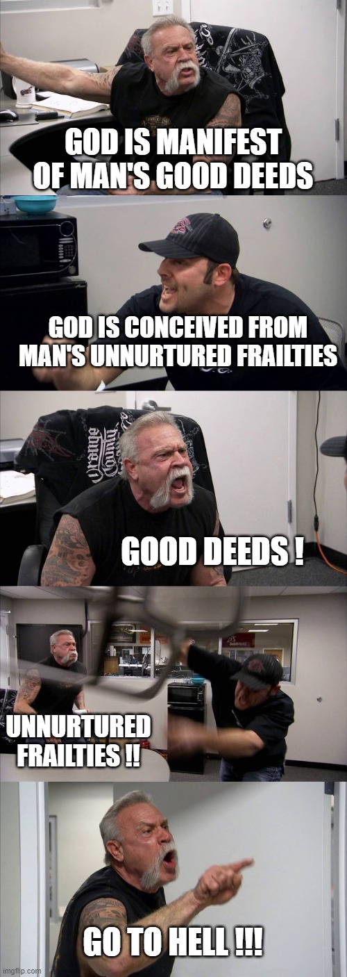 American Chopper Argument | GOD IS MANIFEST OF MAN'S GOOD DEEDS; GOD IS CONCEIVED FROM MAN'S UNNURTURED FRAILTIES; GOOD DEEDS ! UNNURTURED FRAILTIES !! GO TO HELL !!! | image tagged in memes,american chopper argument | made w/ Imgflip meme maker