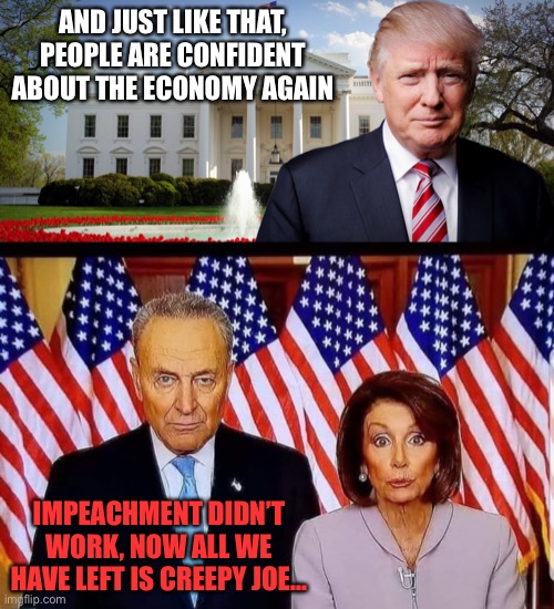 AND JUST LIKE THAT, PEOPLE ARE CONFIDENT ABOUT THE ECONOMY AGAIN; IMPEACHMENT DIDN’T WORK, NOW ALL WE HAVE LEFT IS CREEPY JOE... | image tagged in trump's in the white house,chuck and nancy | made w/ Imgflip meme maker