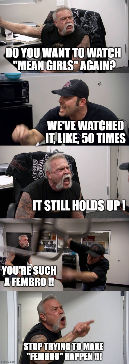 American Chopper Argument Meme | DO YOU WANT TO WATCH 
"MEAN GIRLS" AGAIN? WE'VE WATCHED IT, LIKE, 50 TIMES; IT STILL HOLDS UP ! YOU'RE SUCH A FEMBRO !! STOP TRYING TO MAKE 
"FEMBRO" HAPPEN !!! | image tagged in memes,american chopper argument | made w/ Imgflip meme maker