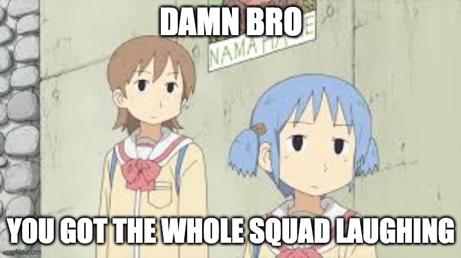 felt funny, might delete later idk | DAMN BRO; YOU GOT THE WHOLE SQUAD LAUGHING | image tagged in you got the whole squad laughing anime version,nichijou | made w/ Imgflip meme maker