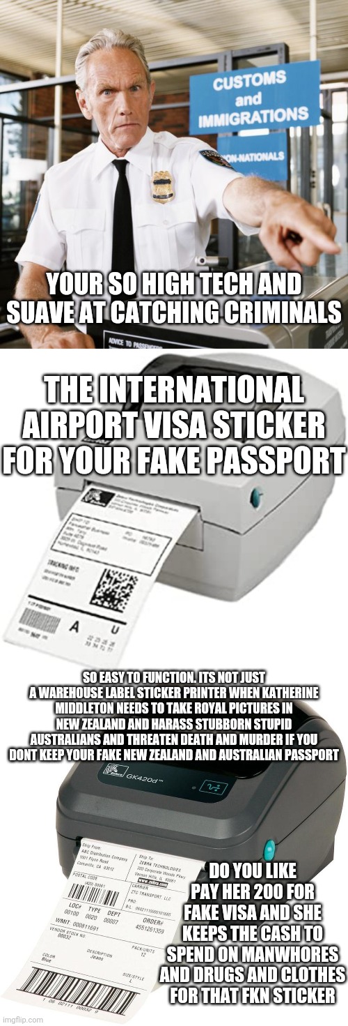 YOUR SO HIGH TECH AND SUAVE AT CATCHING CRIMINALS; THE INTERNATIONAL AIRPORT VISA STICKER FOR YOUR FAKE PASSPORT; SO EASY TO FUNCTION. ITS NOT JUST A WAREHOUSE LABEL STICKER PRINTER WHEN KATHERINE MIDDLETON NEEDS TO TAKE ROYAL PICTURES IN NEW ZEALAND AND HARASS STUBBORN STUPID AUSTRALIANS AND THREATEN DEATH AND MURDER IF YOU DONT KEEP YOUR FAKE NEW ZEALAND AND AUSTRALIAN PASSPORT; DO YOU LIKE PAY HER 200 FOR FAKE VISA AND SHE KEEPS THE CASH TO SPEND ON MANWHORES AND DRUGS AND CLOTHES FOR THAT FKN STICKER | image tagged in airport customs | made w/ Imgflip meme maker