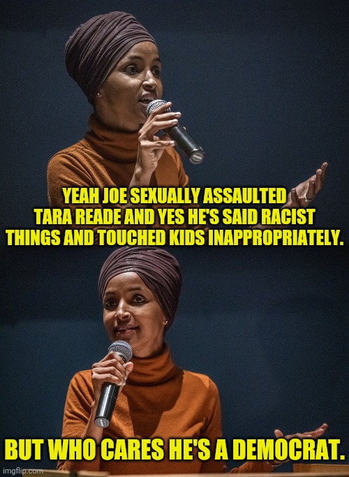 Illhan Ohmar's Take On Joe Biden | YEAH JOE SEXUALLY ASSAULTED TARA READE AND YES HE'S SAID RACIST THINGS AND TOUCHED KIDS INAPPROPRIATELY. BUT WHO CARES HE'S A DEMOCRAT. | image tagged in illhan ohmar,democratic party,joe biden,political meme,politics | made w/ Imgflip meme maker