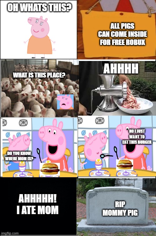 Eight panel rage comic maker | OH WHATS THIS? ALL PIGS CAN COME INSIDE FOR FREE ROBUX; AHHHH; WHAT IS THIS PLACE? NO I JUST WANT TO EAT THIS BURGER; DO YOU KNOW WHERE MOM IS? AHHHHH! I ATE MOM; RIP MOMMY PIG | image tagged in eight panel rage comic maker | made w/ Imgflip meme maker