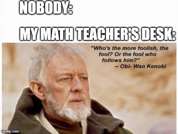 Math teacher | NOBODY:; MY MATH TEACHER'S DESK: | image tagged in obi wan kenobi | made w/ Imgflip meme maker