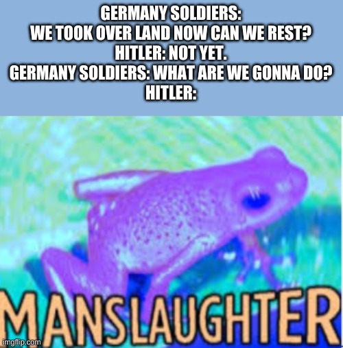 Manslaughter | GERMANY SOLDIERS: WE TOOK OVER LAND NOW CAN WE REST?
HITLER: NOT YET.
GERMANY SOLDIERS: WHAT ARE WE GONNA DO?
HITLER: | image tagged in manslaughter | made w/ Imgflip meme maker