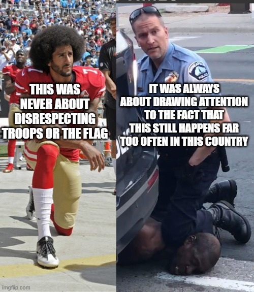 Kaepernick and George Floyd | IT WAS ALWAYS ABOUT DRAWING ATTENTION TO THE FACT THAT THIS STILL HAPPENS FAR TOO OFTEN IN THIS COUNTRY; THIS WAS NEVER ABOUT DISRESPECTING TROOPS OR THE FLAG | image tagged in colin kaepernick,protests,minnesota | made w/ Imgflip meme maker
