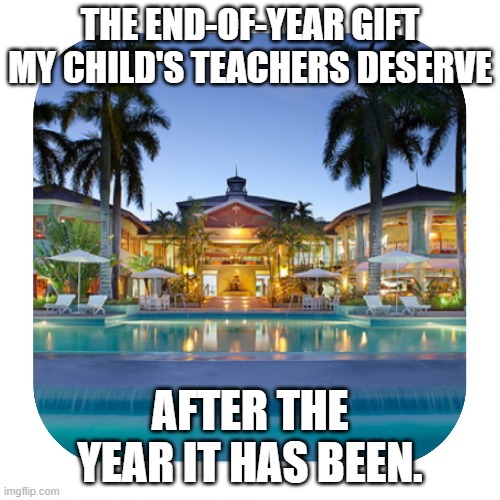 End of Year Gratitude for Teachers | THE END-OF-YEAR GIFT MY CHILD'S TEACHERS DESERVE; AFTER THE YEAR IT HAS BEEN. | image tagged in luxury holidays,teachers | made w/ Imgflip meme maker