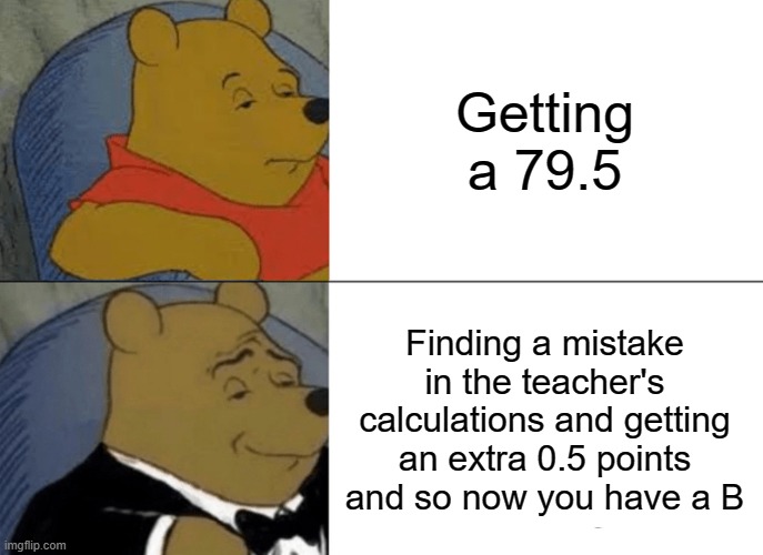 Tuxedo Winnie The Pooh Meme | Getting a 79.5; Finding a mistake in the teacher's calculations and getting an extra 0.5 points and so now you have a B | image tagged in memes,tuxedo winnie the pooh | made w/ Imgflip meme maker