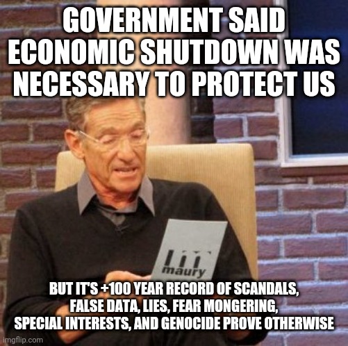 Shutdown | GOVERNMENT SAID ECONOMIC SHUTDOWN WAS NECESSARY TO PROTECT US; BUT IT'S +100 YEAR RECORD OF SCANDALS, FALSE DATA, LIES, FEAR MONGERING, SPECIAL INTERESTS, AND GENOCIDE PROVE OTHERWISE | image tagged in memes,maury lie detector | made w/ Imgflip meme maker