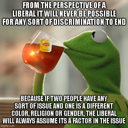 An argument with a minority will always be 'racist', an argument with a woman will always be 'sexist'.. | FROM THE PERSPECTIVE OF A LIBERAL IT WILL NEVER BE POSSIBLE FOR ANY SORT OF DISCRIMINATION TO END; BECAUSE IF TWO PEOPLE HAVE ANY SORT OF ISSUE AND ONE IS A DIFFERENT COLOR, RELIGION OR GENDER, THE LIBERAL WILL ALWAYS ASSUME ITS A FACTOR IN THE ISSUE | image tagged in memes,but that's none of my business,kermit the frog | made w/ Imgflip meme maker