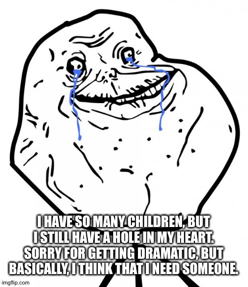 Forever Alone | I HAVE SO MANY CHILDREN, BUT I STILL HAVE A HOLE IN MY HEART. SORRY FOR GETTING DRAMATIC, BUT BASICALLY, I THINK THAT I NEED SOMEONE. | image tagged in forever alone,coolish was here,you better listen to him | made w/ Imgflip meme maker