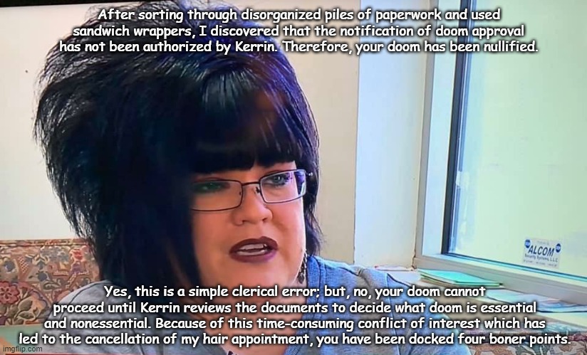 Mega Karen | After sorting through disorganized piles of paperwork and used sandwich wrappers, I discovered that the notification of doom approval has not been authorized by Kerrin. Therefore, your doom has been nullified. Yes, this is a simple clerical error; but, no, your doom cannot proceed until Kerrin reviews the documents to decide what doom is essential and nonessential. Because of this time-consuming conflict of interest which has led to the cancellation of my hair appointment, you have been docked four boner points. | image tagged in mega karen | made w/ Imgflip meme maker