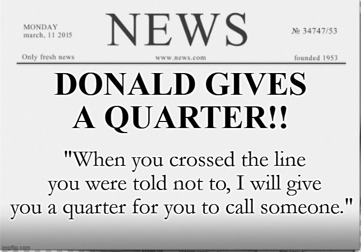 Call someone who cares | DONALD GIVES
A QUARTER!! "When you crossed the line you were told not to, I will give you a quarter for you to call someone." | image tagged in news paper | made w/ Imgflip meme maker